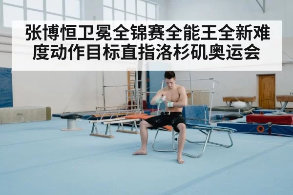张博恒卫冕全锦赛全能王全新难度动作目标直指洛杉矶奥运会